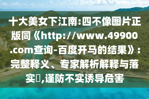 十大美女下江南:四不像图片正版同《http://www.49900.com查询-百度开马的结果》:完整释义、专家解析解释与落实​,谨防不实诱导危害