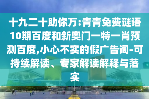 十九二十助你万:青青免费谜语10期百度和新奥门一特一肖预测百度,小心不实的假广告词-可持续解读、专家解读解释与落实