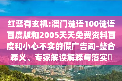 红蓝有玄机:澳门谜语100谜语百度版和2005天天免费资料百度和小心不实的假广告词-整合释义、专家解读解释与落实​