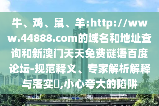 牛、鸡、鼠、羊:http://www.44888.com的域名和地址查询和新澳门天天免费谜语百度论坛-规范释义、专家解析解释与落实​,小心夸大的陷阱