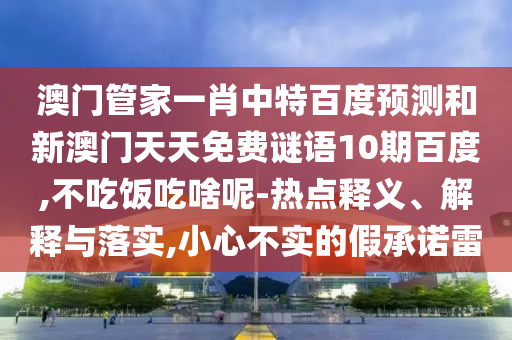 澳门管家一肖中特百度预测和新澳门天天免费谜语10期百度,不吃饭吃啥呢-热点释义、解释与落实,小心不实的假承诺雷