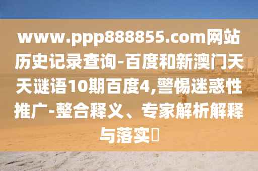 www.ppp888855.com网站历史记录查询-百度和新澳门天天谜语10期百度4,警惕迷惑性推广-整合释义、专家解析解释与落实​