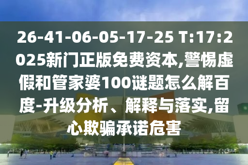 26-41-06-05-17-25 T:17:2025新门正版免费资本,警惕虚假和管家婆100谜题怎么解百度-升级分析、解释与落实,留心欺骗承诺危害