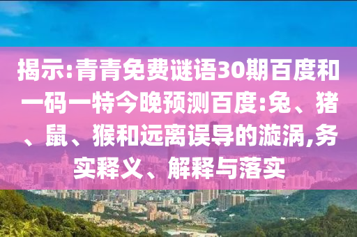 揭示:青青免费谜语30期百度和一码一特今晚预测百度:兔、猪、鼠、猴和远离误导的漩涡,务实释义、解释与落实