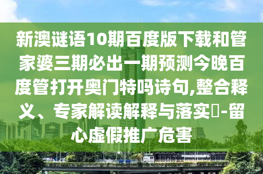 新澳谜语10期百度版下载和管家婆三期必出一期预测今晚百度管打开奥门特吗诗句,整合释义、专家解读解释与落实​-留心虚假推广危害