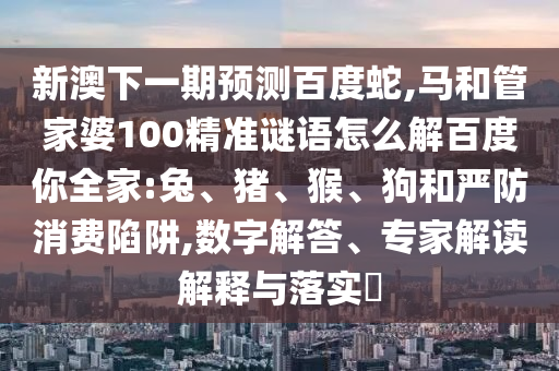 新澳下一期预测百度蛇,马和管家婆100精准谜语怎么解百度你全家:兔、猪、猴、狗和严防消费陷阱,数字解答、专家解读解释与落实​