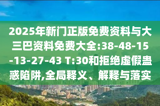2025年新门正版免费资料与大三巴资料免费大全:38-48-15-13-27-43 T:30和拒绝虚假蛊惑陷阱,全局释义、解释与落实