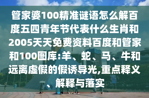 管家婆100精准谜语怎么解百度五四青年节代表什么生肖和2005天天免费资料百度和管家和100图库:羊、蛇、马、牛和远离虚假的假诱导光,重点释义、解释与落实