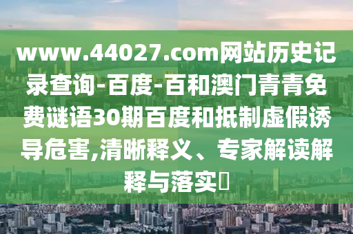 www.44027.com网站历史记录查询-百度-百和澳门青青免费谜语30期百度和抵制虚假诱导危害,清晰释义、专家解读解释与落实​