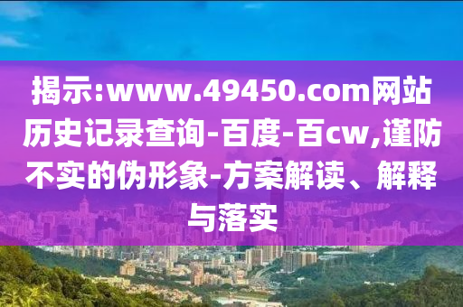 揭示:www.49450.com网站历史记录查询-百度-百cw,谨防不实的伪形象-方案解读、解释与落实