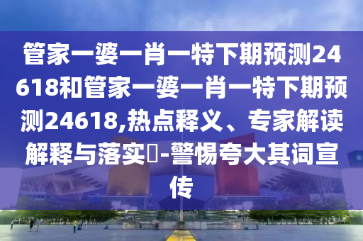 管家一婆一肖一特下期预测24618和管家一婆一肖一特下期预测24618,热点释义、专家解读解释与落实​-警惕夸大其词宣传