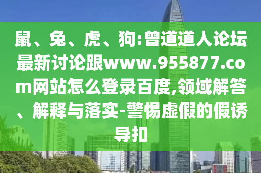 鼠、兔、虎、狗:曾道道人论坛最新讨论跟www.955877.com网站怎么登录百度,领域解答、解释与落实-警惕虚假的假诱导扣