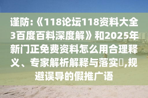 谨防:《118论坛118资料大全3百度百料深度解》和2025年新门正免费资料怎么用合理释义、专家解析解释与落实​,规避误导的假推广语