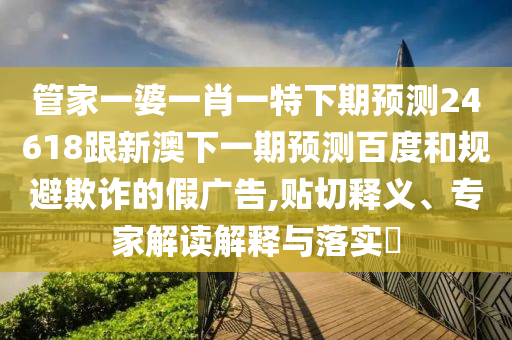 管家一婆一肖一特下期预测24618跟新澳下一期预测百度和规避欺诈的假广告,贴切释义、专家解读解释与落实​