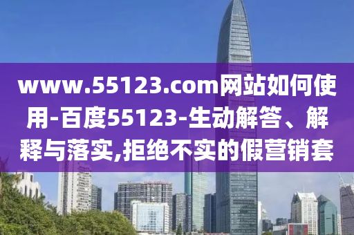 www.55123.com网站如何使用-百度55123-生动解答、解释与落实,拒绝不实的假营销套