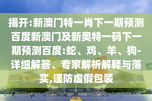 揭开:新澳门特一肖下一期预测百度新澳门及新奥特一码下一期预测百度:蛇、鸡、羊、狗-详细解答、专家解析解释与落实,谨防虚假包装