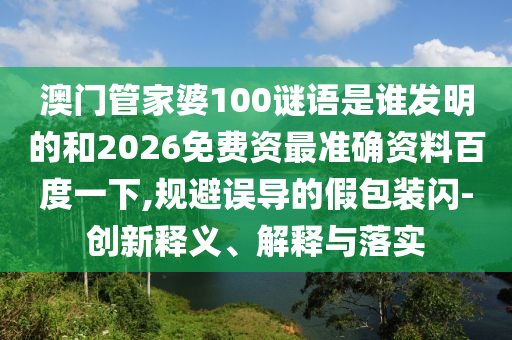 澳门管家婆100谜语是谁发明的和2026免费资最准确资料百度一下,规避误导的假包装闪-创新释义、解释与落实