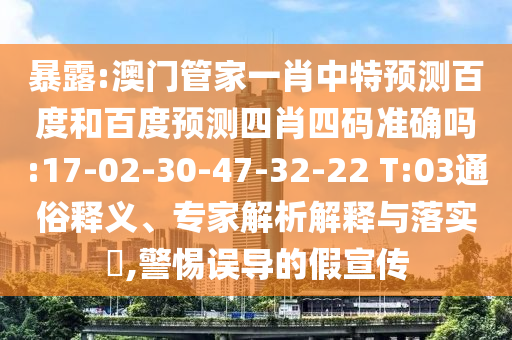 暴露:澳门管家一肖中特预测百度和百度预测四肖四码准确吗:17-02-30-47-32-22 T:03通俗释义、专家解析解释与落实​,警惕误导的假宣传