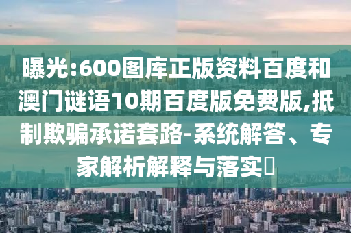 曝光:600图库正版资料百度和澳门谜语10期百度版免费版,抵制欺骗承诺套路-系统解答、专家解析解释与落实