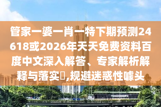 管家一婆一肖一特下期预测24618或2026年天天免费资料百度中文深入解答、专家解析解释与落实,规避迷惑性噱头