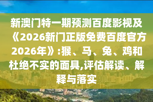 新澳门特一期预测百度影视及《2026新门正版免费百度官方2026年》:猴、马、兔、鸡和杜绝不实的面具,评估解读、解释与落实