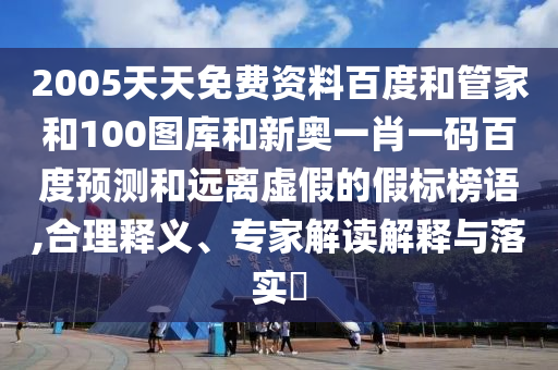 2005天天免费资料百度和管家和100图库和新奥一肖一码百度预测和远离虚假的假标榜语,合理释义、专家解读解释与落实