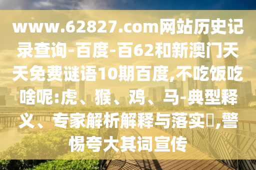 www.62827.com网站历史记录查询-百度-百62和新澳门天天免费谜语10期百度,不吃饭吃啥呢:虎、猴、鸡、马-典型释义、专家解析解释与落实​,警惕夸大其词宣传