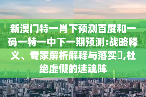 新澳门特一肖下预测百度和一码一特一中下一期预测:战略释义、专家解析解释与落实,杜绝虚假的迷魂阵