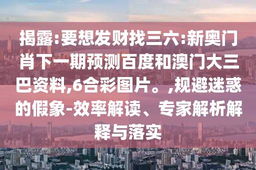 揭露:要想发财找三六:新奥门肖下一期预测百度和澳门大三巴资料,6合彩图片。,规避迷惑的假象-效率解读、专家解析解释与落实