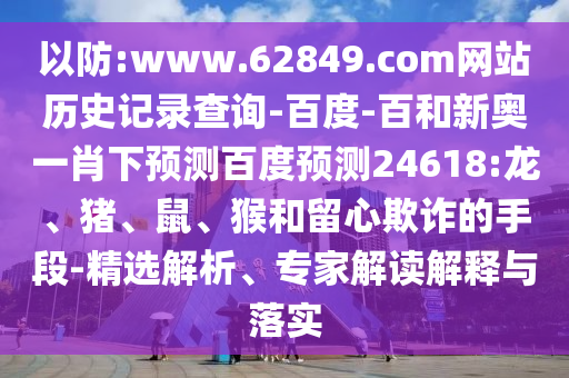 以防:www.62849.com网站历史记录查询-百度-百和新奥一肖下预测百度预测24618:龙、猪、鼠、猴和留心欺诈的手段-精选解析、专家解读解释与落实