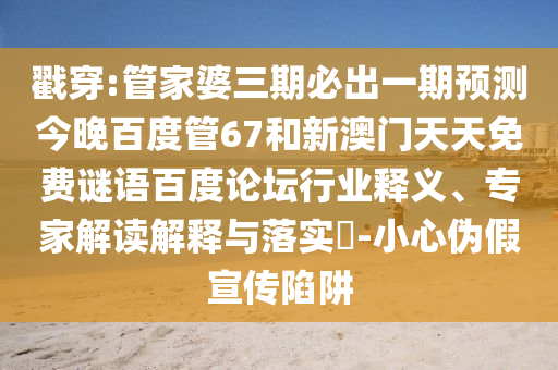 戳穿:管家婆三期必出一期预测今晚百度管67和新澳门天天免费谜语百度论坛行业释义、专家解读解释与落实​-小心伪假宣传陷阱