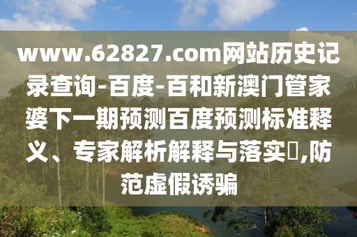 www.62827.com网站历史记录查询-百度-百和新澳门管家婆下一期预测百度预测标准释义、专家解析解释与落实​,防范虚假诱骗