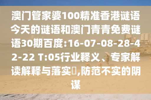 澳门管家婆100精准香港谜语今天的谜语和澳门青青免费谜语30期百度:16-07-08-28-42-22 T:05行业释义、专家解读解释与落实​,防范不实的阴谋