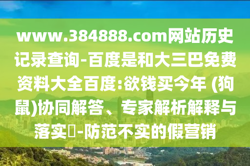www.384888.com网站历史记录查询-百度是和大三巴免费资料大全百度:欲钱买今年 (狗鼠)协同解答、专家解析解释与落实​-防范不实的假营销