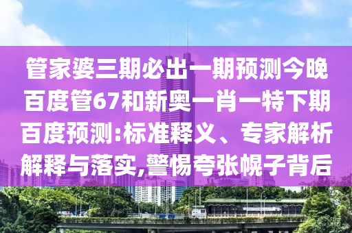 管家婆三期必出一期预测今晚百度管67和新奥一肖一特下期百度预测:标准释义、专家解析解释与落实,警惕夸张幌子背后