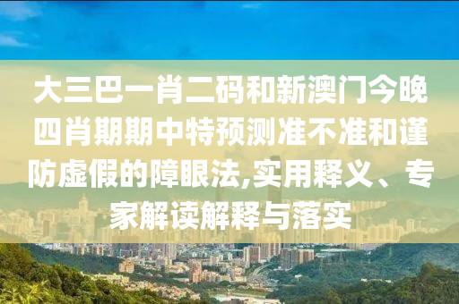 大三巴一肖二码和新澳门今晚四肖期期中特预测准不准和谨防虚假的障眼法,实用释义、专家解读解释与落实