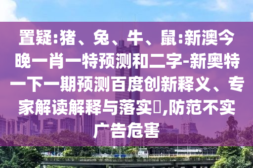置疑:猪、兔、牛、鼠:新澳今晚一肖一特预测和二字-新奥特一下一期预测百度创新释义、专家解读解释与落实​,防范不实广告危害