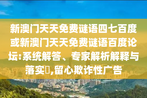 新澳门天天免费谜语四七百度或新澳门天天免费谜语百度论坛:系统解答、专家解析解释与落实​,留心欺诈性广告