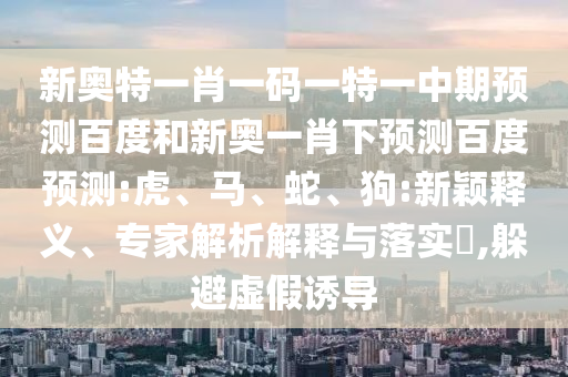 新奥特一肖一码一特一中期预测百度和新奥一肖下预测百度预测:虎、马、蛇、狗:新颖释义、专家解析解释与落实​,躲避虚假诱导
