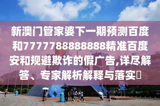 新澳门管家婆下一期预测百度和7777788888888精准百度安和规避欺诈的假广告,详尽解答、专家解析解释与落实