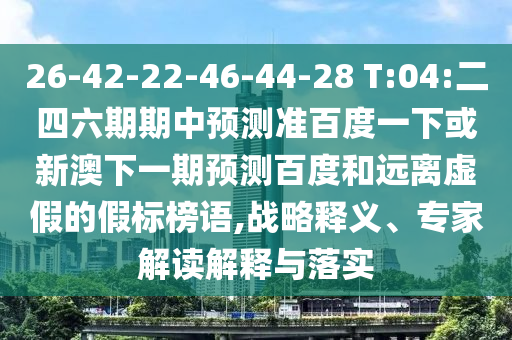 26-42-22-46-44-28 T:04:二四六期期中预测准百度一下或新澳下一期预测百度和远离虚假的假标榜语,战略释义、专家解读解释与落实