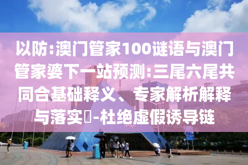 以防:澳门管家100谜语与澳门管家婆下一站预测:三尾六尾共同合基础释义、专家解析解释与落实​-杜绝虚假诱导链