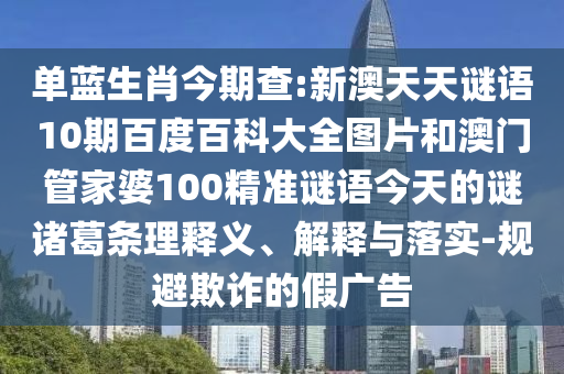 单蓝生肖今期查:新澳天天谜语10期百度百科大全图片和澳门管家婆100精准谜语今天的谜诸葛条理释义、解释与落实-规避欺诈的假广告