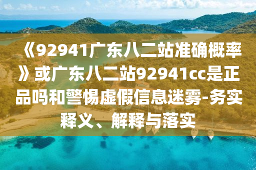 《92941广东八二站准确概率》或广东八二站92941cc是正品吗和警惕虚假信息迷雾-务实释义、解释与落实