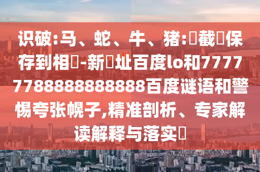 识破:马、蛇、牛、猪:請截圖保存到相冊-新網址百度lo和77777788888888888百度谜语和警惕夸张幌子,精准剖析、专家解读解释与落实​