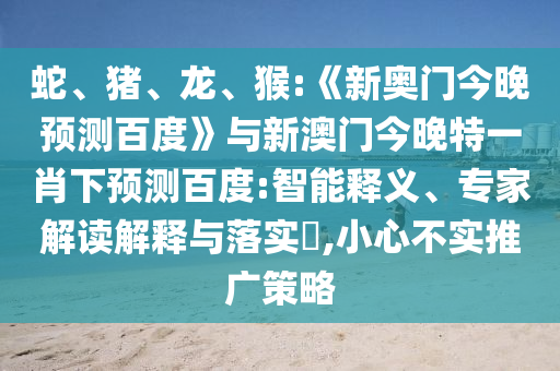 蛇、猪、龙、猴:《新奥门今晚预测百度》与新澳门今晚特一肖下预测百度:智能释义、专家解读解释与落实​,小心不实推广策略