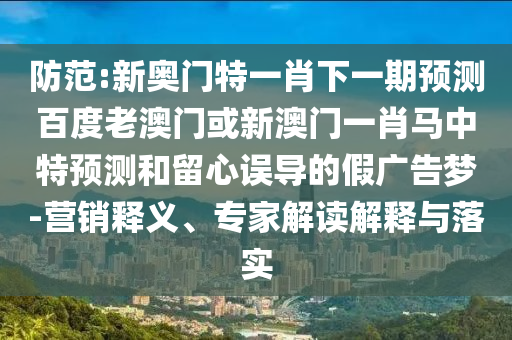 防范:新奥门特一肖下一期预测百度老澳门或新澳门一肖马中特预测和留心误导的假广告梦-营销释义、专家解读解释与落实