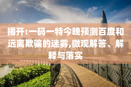 揭开:一码一特今晚预测百度和远离欺骗的迷雾,微观解答、解释与落实