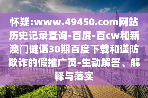 怀疑:www.49450.com网站历史记录查询-百度-百cw和新澳门谜语30期百度下载和谨防欺诈的假推广页-生动解答、解释与落实