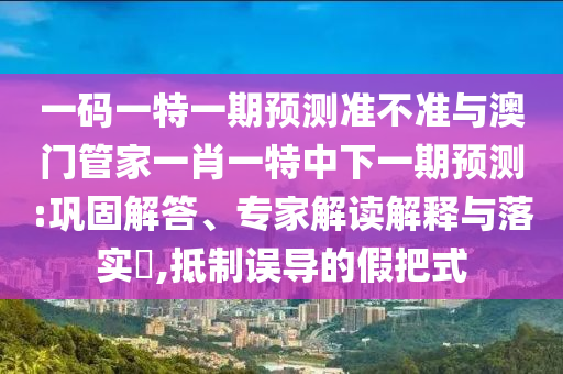 一码一特一期预测准不准与澳门管家一肖一特中下一期预测:巩固解答、专家解读解释与落实​,抵制误导的假把式